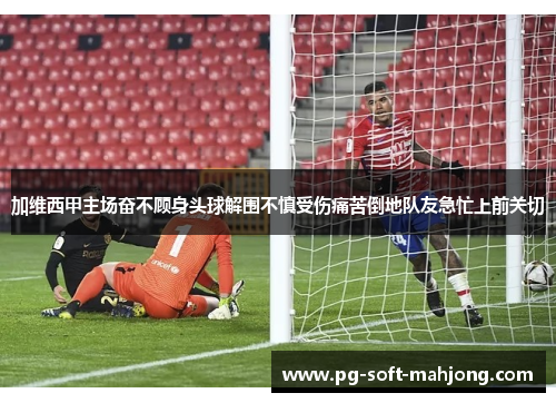 加维西甲主场奋不顾身头球解围不慎受伤痛苦倒地队友急忙上前关切 加维西甲主场奋不顾身头球解围不慎受伤痛苦倒地队友急忙上前关切