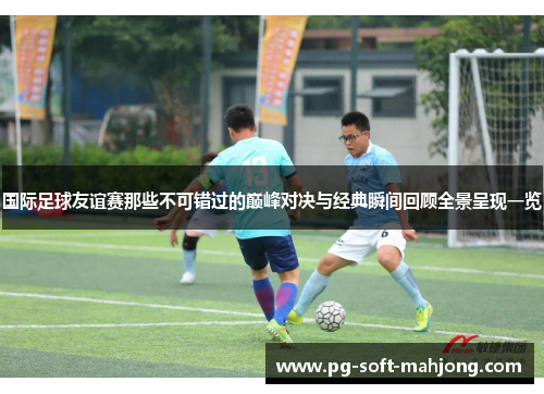 国际足球友谊赛那些不可错过的巅峰对决与经典瞬间回顾全景呈现一览 国际足球友谊赛那些不可错过的巅峰对决与经典瞬间回顾全景呈现一览