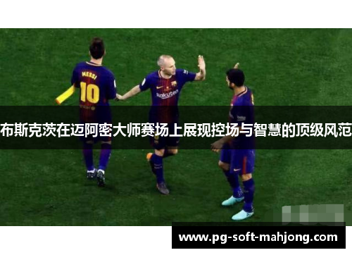 布斯克茨在迈阿密大师赛场上展现控场与智慧的顶级风范